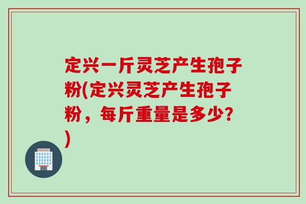 定兴一斤灵芝产生孢子粉(定兴灵芝产生孢子粉，每斤重量是多少？)