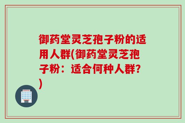 御药堂灵芝孢子粉的适用人群(御药堂灵芝孢子粉：适合何种人群？)