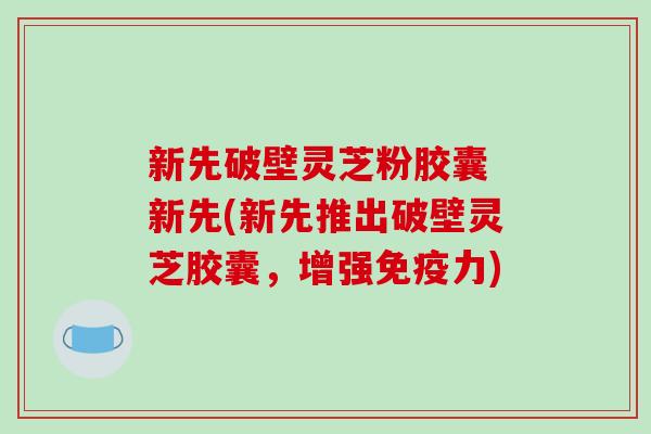 新先破壁灵芝粉胶囊 新先(新先推出破壁灵芝胶囊，增强免疫力)