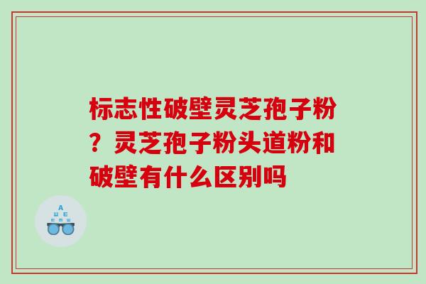 标志性破壁灵芝孢子粉？灵芝孢子粉头道粉和破壁有什么区别吗