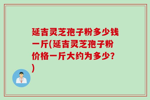 延吉灵芝孢子粉多少钱一斤(延吉灵芝孢子粉价格一斤大约为多少？)