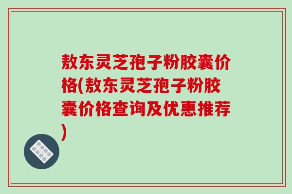 敖东灵芝孢子粉胶囊价格(敖东灵芝孢子粉胶囊价格查询及优惠推荐)