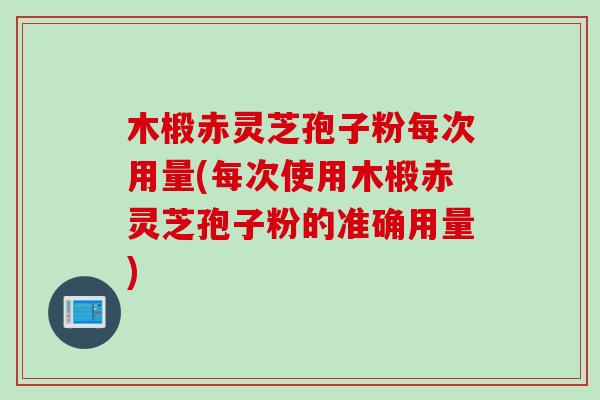 木椴赤灵芝孢子粉每次用量(每次使用木椴赤灵芝孢子粉的准确用量)