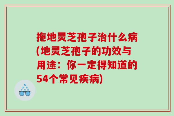 拖地灵芝孢子治什么病(地灵芝孢子的功效与用途：你一定得知道的54个常见疾病)