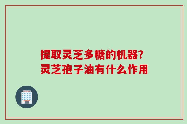 提取灵芝多糖的机器？灵芝孢子油有什么作用
