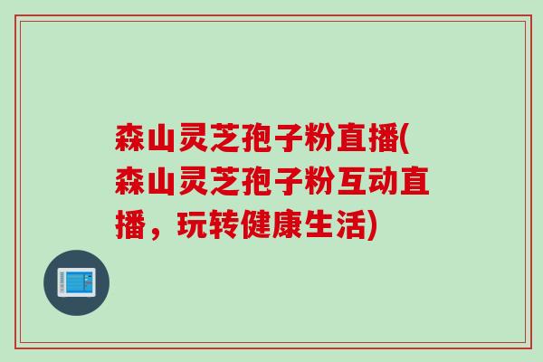 森山灵芝孢子粉直播(森山灵芝孢子粉互动直播，玩转健康生活)