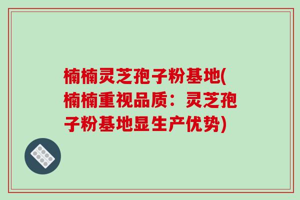 楠楠灵芝孢子粉基地(楠楠重视品质：灵芝孢子粉基地显生产优势)