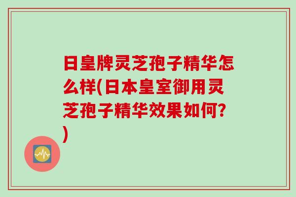 日皇牌灵芝孢子精华怎么样(日本皇室御用灵芝孢子精华效果如何？)
