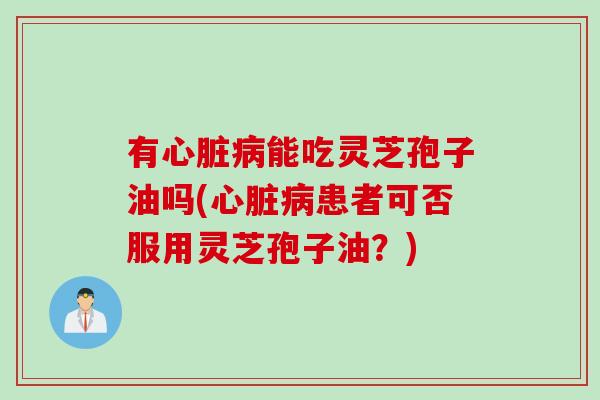有心脏病能吃灵芝孢子油吗(心脏病患者可否服用灵芝孢子油？)
