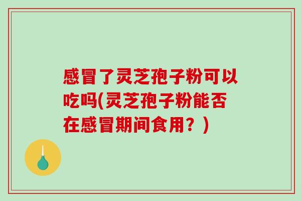 感冒了灵芝孢子粉可以吃吗(灵芝孢子粉能否在感冒期间食用？)