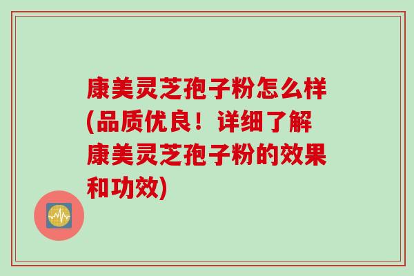 康美灵芝孢子粉怎么样(品质优良！详细了解康美灵芝孢子粉的效果和功效)