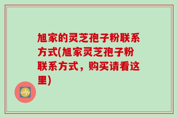 旭家的灵芝孢子粉联系方式(旭家灵芝孢子粉联系方式，购买请看这里)