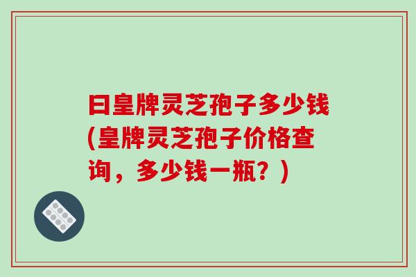 曰皇牌灵芝孢子多少钱(皇牌灵芝孢子价格查询,多少钱一瓶?) 曰皇牌灵芝孢子多少钱(皇牌灵芝孢子价格查询,多少钱一瓶?)