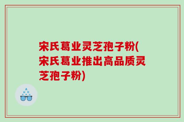 宋氏葛业灵芝孢子粉(宋氏葛业推出高品质灵芝孢子粉)