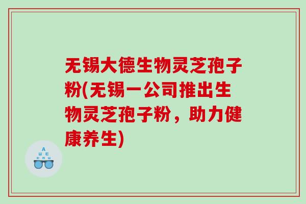 无锡大德生物灵芝孢子粉(无锡一公司推出生物灵芝孢子粉，助力健康养生)