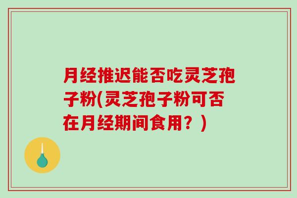 月经推迟能否吃灵芝孢子粉(灵芝孢子粉可否在月经期间食用？)