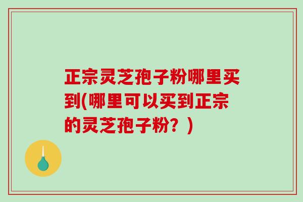 正宗灵芝孢子粉哪里买到(哪里可以买到正宗的灵芝孢子粉？)