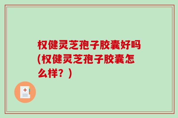 权健灵芝孢子胶囊好吗(权健灵芝孢子胶囊怎么样？)