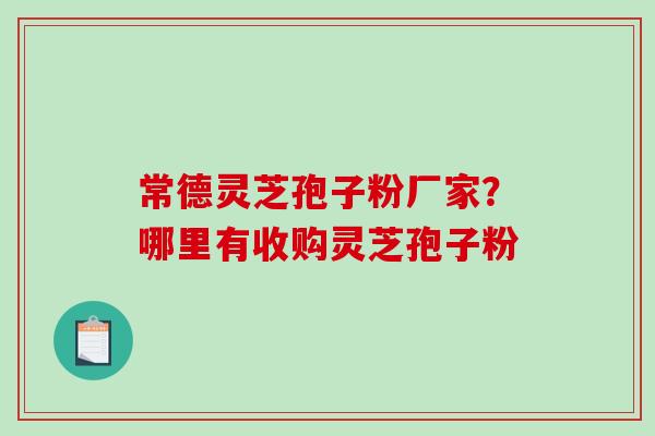常德灵芝孢子粉厂家？哪里有收购灵芝孢子粉