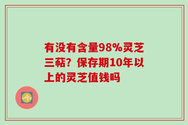 有没有含量98%灵芝三萜?保存期10年以上的灵芝值钱吗 有没有含量98%灵芝三萜?保存期10年以上的灵芝值钱吗