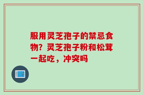 服用灵芝孢子的禁忌食物？灵芝孢子粉和松茸一起吃，冲突吗