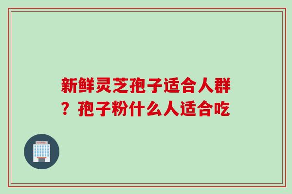 新鲜灵芝孢子适合人群？孢子粉什么人适合吃