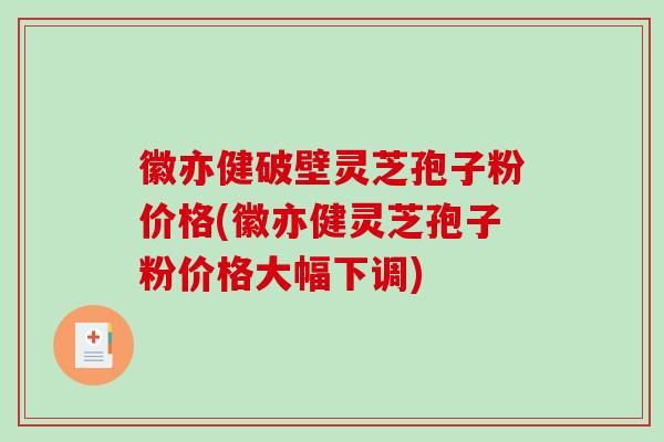 徽亦健破壁灵芝孢子粉价格(徽亦健灵芝孢子粉价格大幅下调)