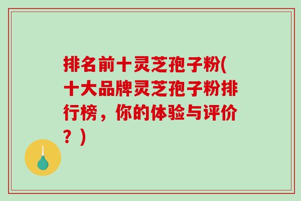 排名前十灵芝孢子粉(十大品牌灵芝孢子粉排行榜，你的体验与评价？)