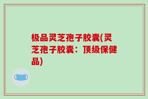 极品灵芝孢子胶囊(灵芝孢子胶囊：顶级保健品)