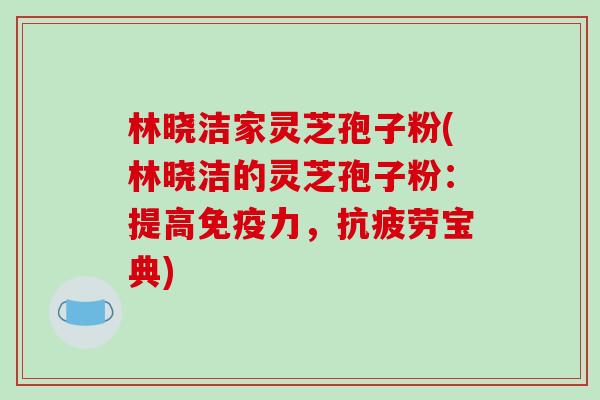 林晓洁家灵芝孢子粉(林晓洁的灵芝孢子粉：提高免疫力，抗疲劳宝典)