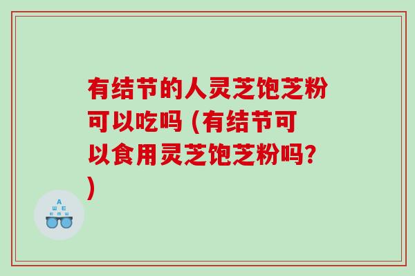 有结节的人灵芝饱芝粉可以吃吗 (有结节可以食用灵芝饱芝粉吗？)