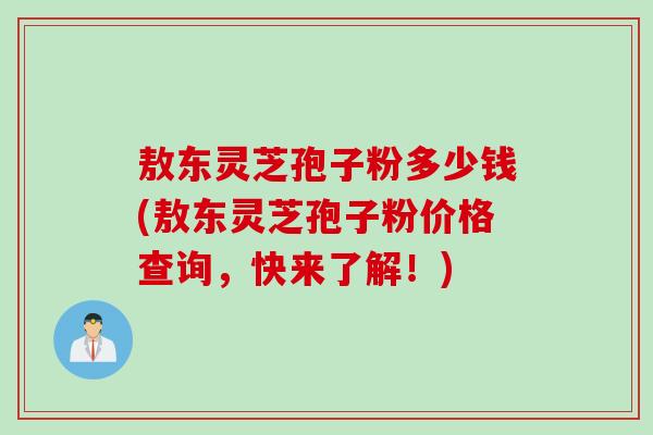 敖东灵芝孢子粉多少钱(敖东灵芝孢子粉价格查询，快来了解！)