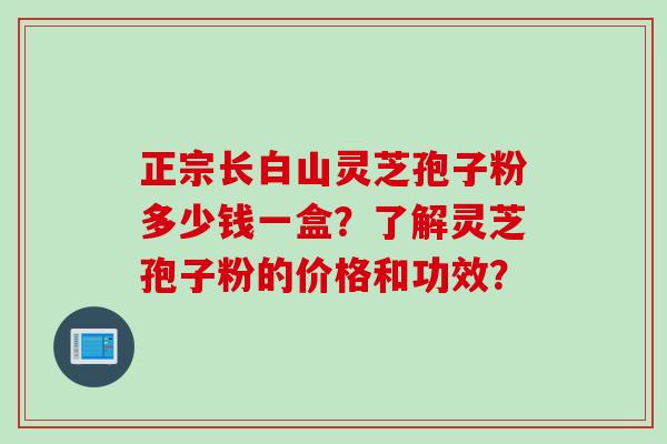 正宗长白山灵芝孢子粉多少钱一盒？了解灵芝孢子粉的价格和功效？