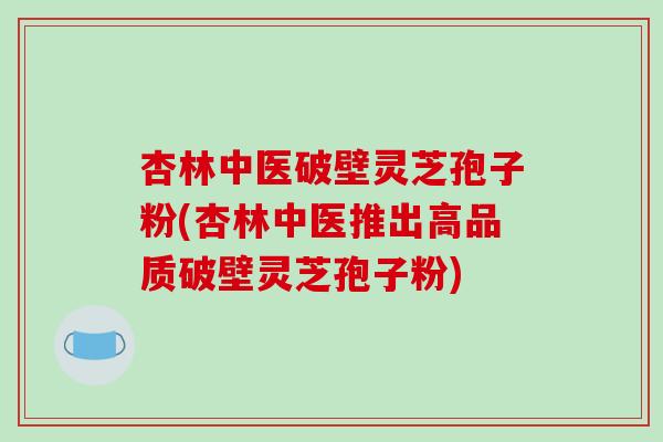 杏林中医破壁灵芝孢子粉(杏林中医推出高品质破壁灵芝孢子粉)