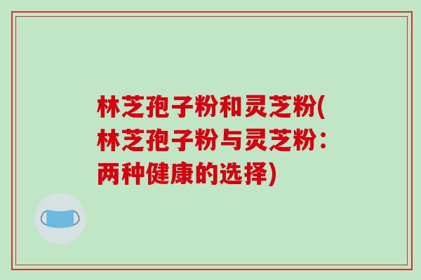 林芝孢子粉和灵芝粉(林芝孢子粉与灵芝粉：两种健康的选择)