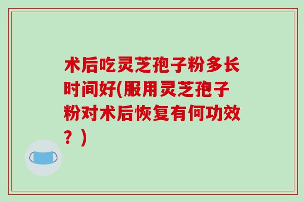术后吃灵芝孢子粉多长时间好(服用灵芝孢子粉对术后恢复有何功效？)