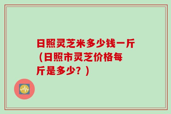 日照灵芝米多少钱一斤 (日照市灵芝价格每斤是多少？)