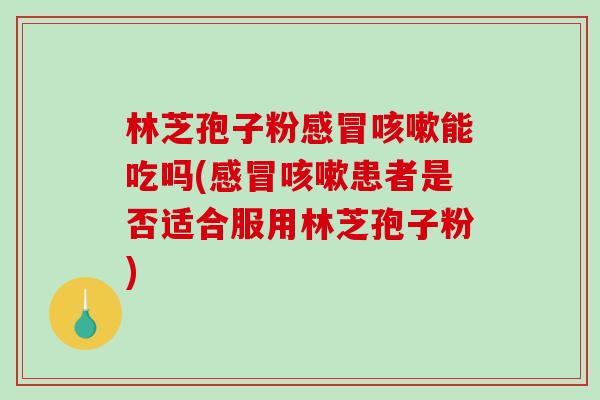 林芝孢子粉感冒咳嗽能吃吗(感冒咳嗽患者是否适合服用林芝孢子粉)