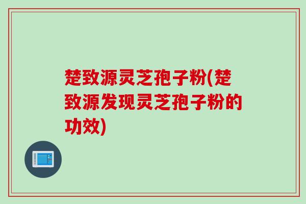 楚致源灵芝孢子粉(楚致源发现灵芝孢子粉的功效)