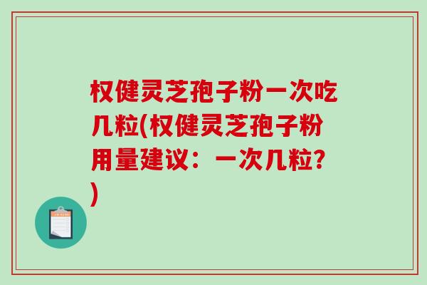 权健灵芝孢子粉一次吃几粒(权健灵芝孢子粉用量建议：一次几粒？)