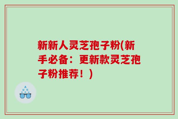 新新人灵芝孢子粉(新手必备：更新款灵芝孢子粉推荐！)