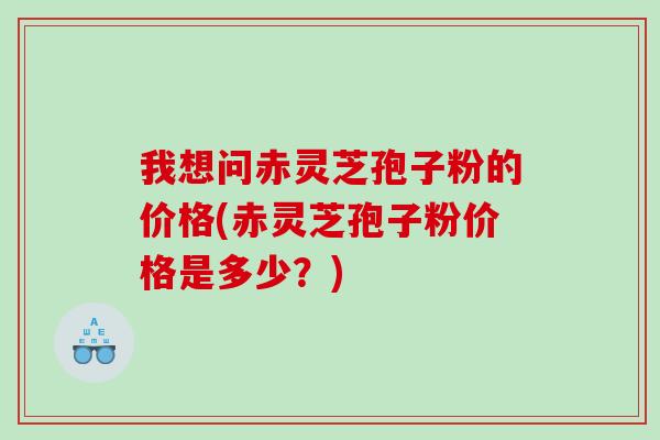 我想问赤灵芝孢子粉的价格(赤灵芝孢子粉价格是多少？)
