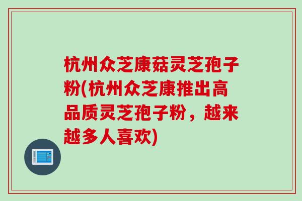 杭州众芝康菇灵芝孢子粉(杭州众芝康推出高品质灵芝孢子粉，越来越多人喜欢)