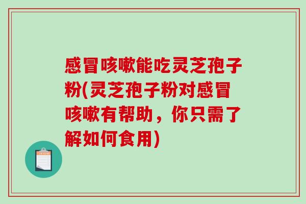 感冒咳嗽能吃灵芝孢子粉(灵芝孢子粉对感冒咳嗽有帮助，你只需了解如何食用)