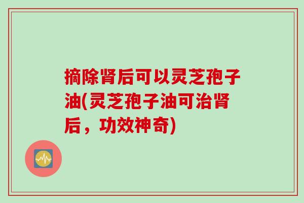 摘除肾后可以灵芝孢子油(灵芝孢子油可治肾后，功效神奇)