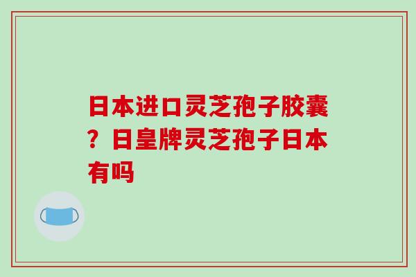 日本进口灵芝孢子胶囊？日皇牌灵芝孢子日本有吗