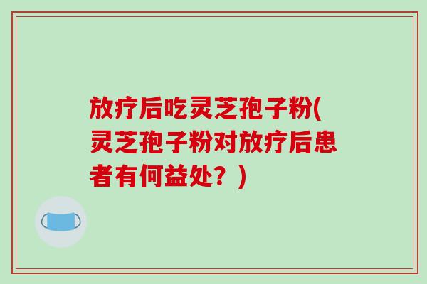 放疗后吃灵芝孢子粉(灵芝孢子粉对放疗后患者有何益处？)