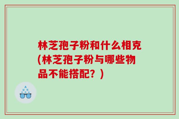 林芝孢子粉和什么相克(林芝孢子粉与哪些物品不能搭配？)