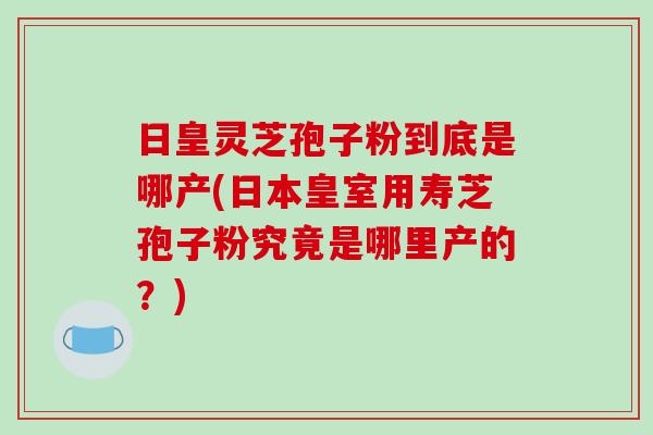 日皇灵芝孢子粉到底是哪产(日本皇室用寿芝孢子粉究竟是哪里产的？)