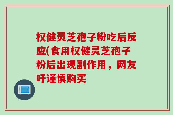 权健灵芝孢子粉吃后反应(食用权健灵芝孢子粉后出现副作用,网友吁谨慎购买 权健灵芝孢子粉吃后反应(食用权健灵芝孢子粉后出现副作用,网友吁谨慎购买